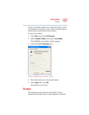 Page 187187
Toshiba Utilities
Fn-esse
5.375 x 8.375 ver 2.4.0
Using Accessibility enables you to make the Fn key a sticky 
key, meaning you can press it once, release it and then press a 
function key to activate the hot key function.
To open Accessibility:
1Click Start, then click All Programs.
2Select Toshiba Utilities, then select Accessibility.
The TOSHIBA Accessibility window appears.
3Check the Use Fn-StickyKey box.
Sample TOSHIBA Accessibility window
4Put a check mark next to the desired option. 
5Click...