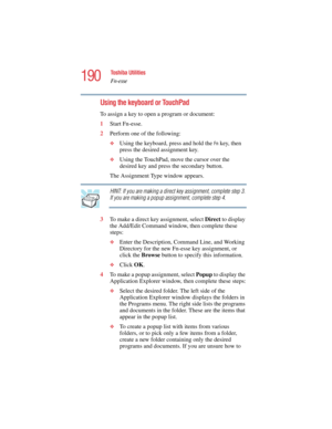 Page 190190
Toshiba Utilities
Fn-esse
5.375 x 8.375 ver 2.4.0
Using the keyboard or TouchPad
To assign a key to open a program or document:
1Start Fn-esse.
2Perform one of the following:
❖Using the keyboard, press and hold the Fn key, then 
press the desired assignment key.
❖Using the TouchPad, move the cursor over the 
desired key and press the secondary button.
The Assignment Type window appears.
HINT: If you are making a direct key assignment, complete step 3. 
If you are making a popup assignment, complete...