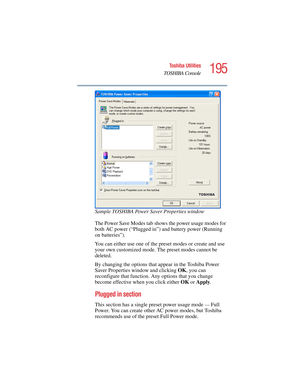 Page 195195
Toshiba Utilities
TOSHIBA Console
5.375 x 8.375 ver 2.4.0
Sample TOSHIBA Power Saver Properties window
The Power Save Modes tab shows the power usage modes for 
both AC power (“Plugged in”) and battery power (Running 
on batteries”). 
You can either use one of the preset modes or create and use 
your own customized mode. The preset modes cannot be 
deleted.
By changing the options that appear in the Toshiba Power 
Saver Properties window and clicking OK, you can 
reconfigure that function. Any...