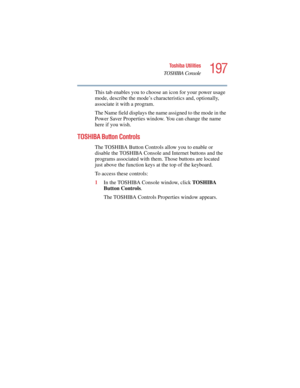 Page 197197
Toshiba Utilities
TOSHIBA Console
5.375 x 8.375 ver 2.4.0
This tab enables you to choose an icon for your power usage 
mode, describe the mode’s characteristics and, optionally, 
associate it with a program.
The Name field displays the name assigned to the mode in the 
Power Saver Properties window. You can change the name 
here if you wish.
TOSHIBA Button Controls
The TOSHIBA Button Controls allow you to enable or 
disable the TOSHIBA Console and Internet buttons and the 
programs associated with...