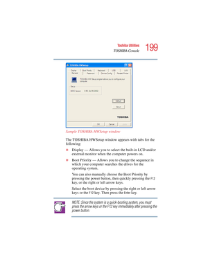 Page 199199
Toshiba Utilities
TOSHIBA Console
5.375 x 8.375 ver 2.4.0
Sample TOSHIBA HWSetup window
The TOSHIBA HWSetup window appears with tabs for the 
following:
❖Display — Allows you to select the built-in LCD and/or 
external monitor when the computer powers on.
❖Boot Priority — Allows you to change the sequence in 
which your computer searches the drives for the 
operating system.
You can also manually choose the Boot Priority by 
pressing the power button, then quickly pressing the 
F12 
key, or the right...