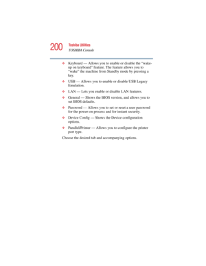 Page 200200
Toshiba Utilities
TOSHIBA Console
5.375 x 8.375 ver 2.4.0
❖Keyboard — Allows you to enable or disable the “wake-
up on keyboard” feature. The feature allows you to 
“wake” the machine from Standby mode by pressing a 
key. 
❖USB — Allows you to enable or disable USB Legacy 
Emulation.
❖LAN — Lets you enable or disable LAN features.
❖General — Shows the BIOS version, and allows you to 
set BIOS defaults.
❖Password — Allows you to set or reset a user password 
for the power-on process and for instant...