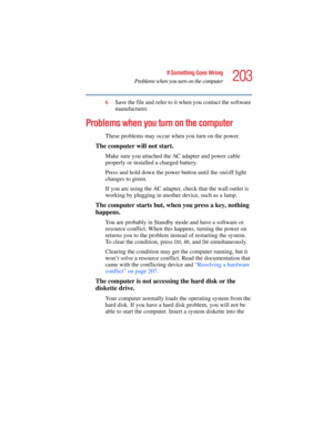 Page 203203
If Something Goes Wrong
Problems when you turn on the computer
5.375 x 8.375 ver 2.4.0
6Save the file and refer to it when you contact the software 
manufacturer.
Problems when you turn on the computer 
These problems may occur when you turn on the power.
The computer will not start.
Make sure you attached the AC adapter and power cable 
properly or installed a charged battery.
Press and hold down the power button until the on/off light 
changes to green.
If you are using the AC adapter, check that...