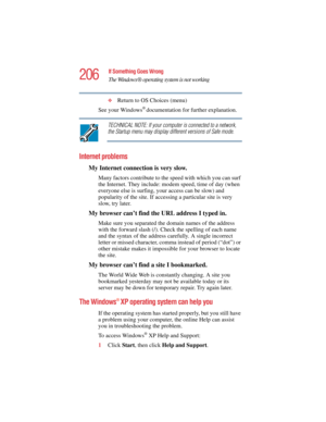 Page 206206
If Something Goes Wrong
The Windows ® operating system is not working
5.375 x 8.375 ver 2.4.0
❖Return to OS Choices (menu)
See your Windows
® documentation for further explanation.
TECHNICAL NOTE: If your computer is connected to a network, 
the Startup menu may display different versions of Safe mode.
Internet problems
My Internet connection is very slow.
Many factors contribute to the speed with which you can surf 
the Internet. They include: modem speed, time of day (when 
everyone else is...