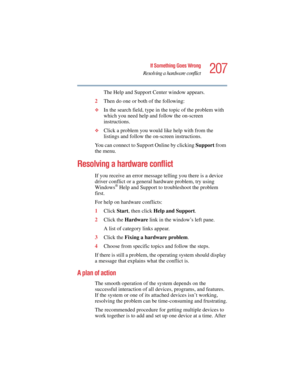 Page 207207
If Something Goes Wrong
Resolving a hardware conflict
5.375 x 8.375 ver 2.4.0
The Help and Support Center window appears.
2Then do one or both of the following:
❖In the search field, type in the topic of the problem with 
which you need help and follow the on-screen 
instructions.
❖Click a problem you would like help with from the 
listings and follow the on-screen instructions.
You can connect to Support Online by clicking Support from 
the menu.
 
Resolving a hardware conflict
If you receive an...