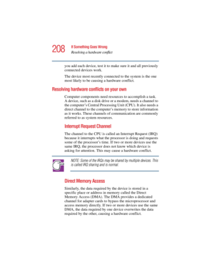 Page 208208
If Something Goes Wrong
Resolving a hardware conflict
5.375 x 8.375 ver 2.4.0
you add each device, test it to make sure it and all previously 
connected devices work.
The device most recently connected to the system is the one 
most likely to be causing a hardware conflict.
Resolving hardware conflicts on your own 
Computer components need resources to accomplish a task. 
A device, such as a disk drive or a modem, needs a channel to 
the computer’s Central Processing Unit (CPU). It also needs a...