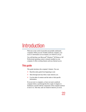 Page 2222
5.375 x 8.375 ver 2.4.0
Introduction
Welcome to the world of powerful and portable multimedia 
computers! With your new Toshiba notebook computer, your 
access to information can accompany you wherever you go. 
You will find that your Microsoft
® Windows® XP Home or XP 
Professional operating system is already installed on your 
computer. It offers exciting features and easy Internet access.
This guide
This guide introduces the computer’s features. You can:
❖Read the entire guide from beginning to...