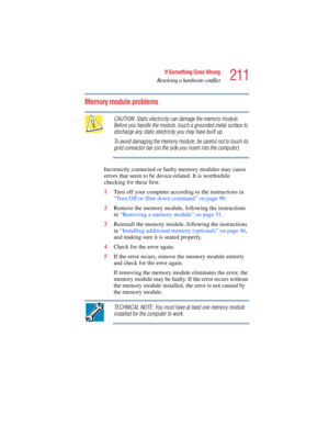 Page 211211
If Something Goes Wrong
Resolving a hardware conflict
5.375 x 8.375 ver 2.4.0
Memory module problems 
CAUTION: Static electricity can damage the memory module. 
Before you handle the module, touch a grounded metal surface to 
discharge any static electricity you may have built up.
To avoid damaging the memory module, be careful not to touch its 
gold connector bar (on the side you insert into the computer).
Incorrectly connected or faulty memory modules may cause 
errors that seem to be...