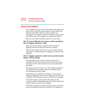 Page 212212
If Something Goes Wrong
Resolving a hardware conflict
5.375 x 8.375 ver 2.4.0
Power and the batteries 
Your computer receives its power through the AC adapter and 
power cable or from the system batteries (main battery and 
real-time clock (RTC) battery). Power problems are 
interrelated. For example, a faulty AC adapter or power cable 
will neither power the computer nor recharge the batteries.
Here are some typical problems and how to solve them:
The AC power light does not come on when you plug in...