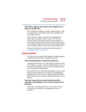 Page 213213
If Something Goes Wrong
Resolving a hardware conflict
5.375 x 8.375 ver 2.4.0
The battery appears not to power the computer for as 
long as it usually does.
If you frequently recharge a partially charged battery, it may 
not charge fully. Let the battery discharge completely, then 
try charging it again.
Check the power options using the Power Management 
utility. Have you added a device, such as a PC Card or 
memory module, that takes its power from the battery? Is 
your software using the hard disk...