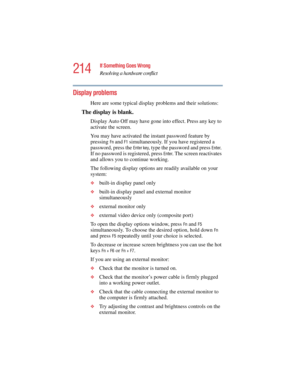 Page 214214
If Something Goes Wrong
Resolving a hardware conflict
5.375 x 8.375 ver 2.4.0
Display problems 
Here are some typical display problems and their solutions:
The display is blank.
Display Auto Off may have gone into effect. Press any key to 
activate the screen.
You may have activated the instant password feature by 
pressing 
FnandF1 simultaneously. If you have registered a 
password, press the 
Enter key, type the password and press Enter. 
If no password is registered, press 
Enter. The screen...