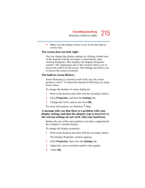 Page 215215
If Something Goes Wrong
Resolving a hardware conflict
5.375 x 8.375 ver 2.4.0
❖Make sure the display choice is not set for the built-in 
screen only.
The screen does not look right.
You can change the display settings by clicking a blank area 
of the desktop with the secondary control button, then 
clicking Properties. This displays the Display Properties 
window. The Appearance tab of this window allows you to 
choose the colors for the screen. The Settings tab allows you 
to choose the screen...