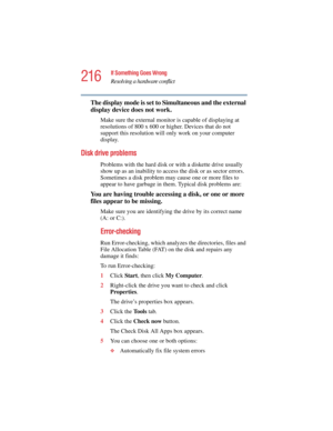 Page 216216
If Something Goes Wrong
Resolving a hardware conflict
5.375 x 8.375 ver 2.4.0
The display mode is set to Simultaneous and the external 
display device does not work.
Make sure the external monitor is capable of displaying at 
resolutions of 800 x 600 or higher. Devices that do not 
support this resolution will only work on your computer 
display.
Disk drive problems 
Problems with the hard disk or with a diskette drive usually 
show up as an inability to access the disk or as sector errors....