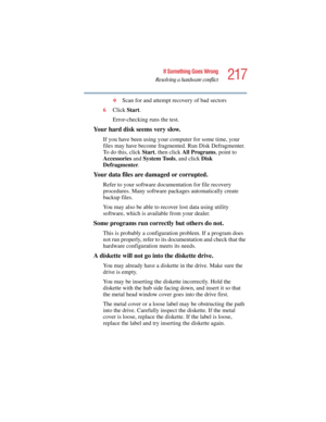 Page 217217
If Something Goes Wrong
Resolving a hardware conflict
5.375 x 8.375 ver 2.4.0
❖Scan for and attempt recovery of bad sectors
6Click Start.
Error-checking runs the test.
Your hard disk seems very slow.
If you have been using your computer for some time, your 
files may have become fragmented. Run Disk Defragmenter. 
To do this, click Start, then click All Programs, point to 
Accessories and System To o l s, and click Disk 
Defragmenter.
Your data files are damaged or corrupted.
Refer to your software...