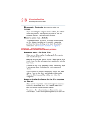 Page 218218
If Something Goes Wrong
Resolving a hardware conflict
5.375 x 8.375 ver 2.4.0
The computer displays the Non-system disk or disk error 
message.
If you are starting the computer from a diskette, the diskette 
in the drive does not have the files necessary to start the 
computer. Replace it with a bootable diskette.
The drive cannot read a diskette.
Try another diskette. If you can access the second diskette, 
the first diskette (not the drive) is probably causing the 
problem. Run Error-checking on...