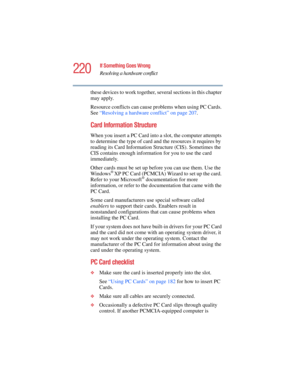 Page 220220
If Something Goes Wrong
Resolving a hardware conflict
5.375 x 8.375 ver 2.4.0
these devices to work together, several sections in this chapter 
may apply.
Resource conflicts can cause problems when using PC Cards. 
See “Resolving a hardware conflict” on page 207.
Card Information Structure
When you insert a PC Card into a slot, the computer attempts 
to determine the type of card and the resources it requires by 
reading its Card Information Structure (CIS). Sometimes the 
CIS contains enough...