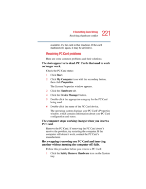 Page 221221
If Something Goes Wrong
Resolving a hardware conflict
5.375 x 8.375 ver 2.4.0
available, try the card in that machine. If the card 
malfunctions again, it may be defective.
Resolving PC Card problems
Here are some common problems and their solutions:
The slots appear to be dead. PC Cards that used to work 
no longer work.
Check the PC Card status:
1Click Start.
2Click My Computer icon with the secondary button, 
then click Properties.
The System Properties window appears.
3Click the Hardware tab....