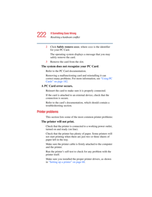 Page 222222
If Something Goes Wrong
Resolving a hardware conflict
5.375 x 8.375 ver 2.4.0
2Click Safely remove xxxx, where xxxx is the identifier 
for your PC Card.
The operating system displays a message that you may 
safely remove the card.
3Remove the card from the slot.
The system does not recognize your PC Card.
Refer to the PC Card documentation.
Removing a malfunctioning card and reinstalling it can 
correct many problems. For more information, see “Using PC 
Cards” on page 182. 
A PC Card error occurs....