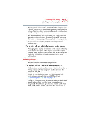 Page 223223
If Something Goes Wrong
Resolving a hardware conflict
5.375 x 8.375 ver 2.4.0
You may have connected the printer while the computer is on. 
Disable Standby mode, turn off the computer, and turn off the 
printer. Turn the printer back on, make sure it is on line, then 
turn the computer back on.
Try printing another file. For example, you could create and 
attempt to print a short test file using Notepad. If a Notepad 
file prints correctly, the problem may be in your original file.
If you cannot...