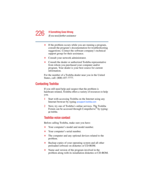 Page 226226
If Something Goes Wrong
If you need further assistance
5.375 x 8.375 ver 2.4.0
❖If the problem occurs while you are running a program, 
consult the program’s documentation for troubleshooting 
suggestions. Contact the software company’s technical 
support group for their assistance.
❖Consult your network administrator.
❖Consult the dealer or authorized Toshiba representative 
from whom you purchased your computer and/or 
program. Your dealer is your best source for current 
information.
For the...