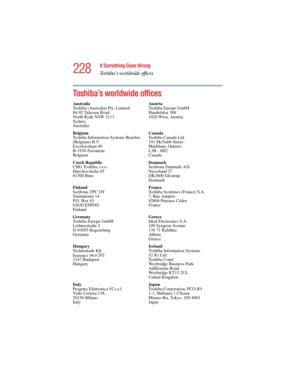 Page 228228
If Something Goes Wrong
Toshiba’s worldwide offices
5.375 x 8.375 ver 2.4.0
Toshiba’s worldwide offices
Australia
Toshiba (Australia) Pty. Limited
84-92 Talavera Road
North Ryde NSW 2113
Sydney
AustraliaAus tr i a
Toshiba Europe GmbH
Handelskai 388
1020 Wien, Austria
Belgium
Toshiba Information Systems Benelux 
(Belgium) B.V.
Excelsiorlaan 40
B-1930 Zaventem
BelgiumCanada
Toshiba Canada Ltd.
191 McNabb Street
Markham, Ontario
L3R - 8H2
Canada
Czech Republic
CHG Toshiba, s.r.o.
Hnevkovskeho 65
61700...