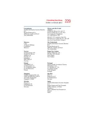 Page 229229
If Something Goes Wrong
Toshiba’s worldwide offices
5.375 x 8.375 ver 2.4.0
Luxembourg
Toshiba Information Systems Benelux 
B.V.
Rivium Boulevard 41
2909 LK, Capelle a/d IJssel
The NetherlandsMexico and all of Latin 
America
Toshiba de México S.A. de C.V.
Sierra Candela No.111, 6to. Piso 
Col. Lomas de Chapultepec.
CP 11000 Mexico, DF.
800-457-7777 (outside of the US)
949-859-4273 (within the US - this call 
may incur long distance charges)
Morocco
C.B.I.
22 Rue de Béthune
Casablanca
MoroccoThe...