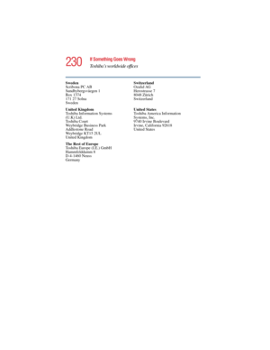 Page 230230
If Something Goes Wrong
Toshiba’s worldwide offices
5.375 x 8.375 ver 2.4.0
Sweden
Scribona PC AB
Sundbybergsväegen 1
Box 1374
171 27 Solna
SwedenSwitzerland
Ozalid AG
Herostrasse 7
8048 Zürich
Switzerland
United Kingdom
Toshiba Information Systems 
(U.K) Ltd.
Toshiba Court
Weybridge Business Park
Addlestone Road
Weybridge KT15 2UL
United KingdomUnited States
Toshiba America Information 
Systems, Inc.
9740 Irvine Boulevard
Irvine, California 92618
United States
The Rest of Europe
Toshiba Europe...