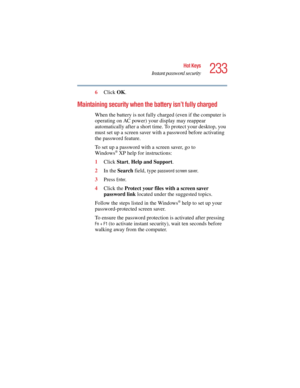 Page 233233
Hot Keys
Instant password security
5.375 x 8.375 ver 2.4.0
6Click OK.
Maintaining security when the battery isn’t fully charged
When the battery is not fully charged (even if the computer is 
operating on AC power) your display may reappear 
automatically after a short time. To protect your desktop, you 
must set up a screen saver with a password before activating 
the password feature.
To set up a password with a screen saver, go to
Windows
® XP help for instructions:
1Click Start, Help and...