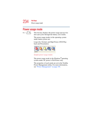 Page 234234
Hot Keys
Power usage mode
5.375 x 8.375 ver 2.4.0
Power usage mode
Fn +  This hot key displays the power usage pop-up win-
dow and cycles through the battery save modes.
The power usage modes in the operating system 
under battery power are:
Long Life, Normal, and High Power; DVD Play-
back and Presentation 
Sample power usage modes
The power usage mode in the Windows
®operating 
system under AC power is Full Power only. 
The properties of each mode are set in the Toshiba 
Power Management utility....