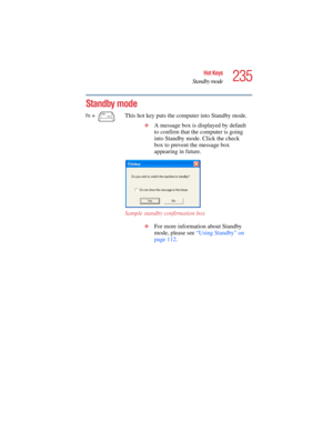 Page 235235
Hot Keys
Standby mode
5.375 x 8.375 ver 2.4.0
Standby mode
Fn +  This hot key puts the computer into Standby mode. 
❖A message box is displayed by default 
to confirm that the computer is going 
into Standby mode. Click the check 
box to prevent the message box 
appearing in future.
Sample standby confirmation box
❖For more information about Standby 
mode, please see “Using Standby” on 
page 112.  