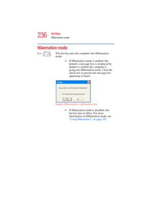 Page 236236
Hot Keys
Hibernation mode
5.375 x 8.375 ver 2.4.0
Hibernation mode
Fn +  This hot key puts the computer into Hibernation 
mode. 
❖If Hibernation mode is enabled (the 
default) a message box is displayed by 
default to confirm the computer is 
going into Hibernation mode. Click the 
check box to prevent the message box 
appearing in future.
Sample Hibernation confirmation box
❖If Hibernation mode is disabled, this 
hot key has no effect. For more 
information on Hibernation mode, see 
“Using...