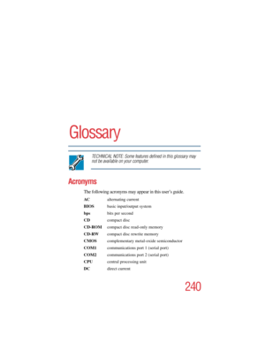 Page 240240
5.375 x 8.375 ver 2.4.0
Glossary
TECHNICAL NOTE: Some features defined in this glossary may 
not be available on your computer.
Acronyms
The following acronyms may appear in this user’s guide.
AC alternating current
BIOS  basic input/output system
bps bits per second
CDcompact disc
CD-ROM  compact disc read-only memory
CD-RW  compact disc rewrite memory
CMOS complementary metal-oxide semiconductor
COM1  communications port 1 (serial port)
COM2  communications port 2 (serial port)
CPU  central...