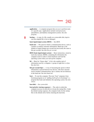 Page 243243
Glossary
5.375 x 8.375 ver 2.4.0
application — A computer program that you use to perform tasks 
of a specific type. Applications include word processors, 
spreadsheets, and database management systems. See also 
program.
Bbackup — A copy of a file, usually on a removable disk, kept in 
case the original file is lost or damaged.
basic input/output system (BIOS) — See BIOS.
baud rate — The speed at which a communication device, such as 
a printer or modem, transmits information. Baud rate is the...