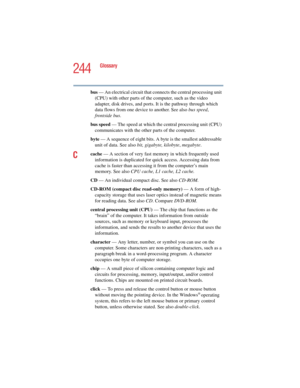 Page 244244
Glossary
5.375 x 8.375 ver 2.4.0
bus — An electrical circuit that connects the central processing unit 
(CPU) with other parts of the computer, such as the video 
adapter, disk drives, and ports. It is the pathway through which 
data flows from one device to another. See also bus speed, 
frontside bus.
bus speed — The speed at which the central processing unit (CPU) 
communicates with the other parts of the computer.
byte — A sequence of eight bits. A byte is the smallest addressable 
unit of data....