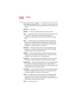 Page 246246
Glossary
5.375 x 8.375 ver 2.4.0
direct memory access (DMA) — A dedicated channel, bypassing 
the CPU, that enables direct data transfer between memory and a 
device.
directory — See folder.
disable — To turn a computer option off. See also enable.
disc — A round, flat piece of metal, designed to be read from and 
written to by optical (laser) technology, and used in the 
production of optical discs, such as CDs and DVDs. Compare 
disk.
disk — A round, flat piece of material that can be magnetically...