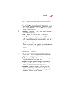 Page 247247
Glossary
5.375 x 8.375 ver 2.4.0
DVD — An individual digital versatile (or video) disc. See also 
DVD-ROM.
DVD-ROM (digital versatile disc read-only memory) — A very 
high-capacity storage medium that uses laser optics for reading 
data. Each DVD-ROM can hold as much data as several CD-
ROMs. Compare CD-ROM.
Eemulation — A technique in which a device or program imitates 
another device or program.
enable — To turn on a computer option. See also disable.
executable file — A computer program that is...