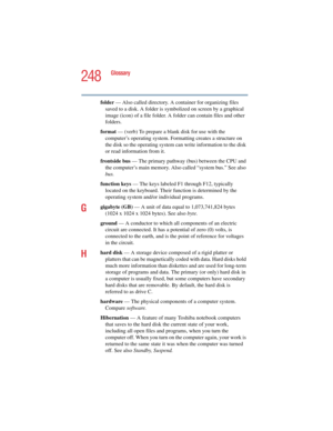 Page 248248
Glossary
5.375 x 8.375 ver 2.4.0
folder — Also called directory. A container for organizing files 
saved to a disk. A folder is symbolized on screen by a graphical 
image (icon) of a file folder. A folder can contain files and other 
folders.
format — (verb) To prepare a blank disk for use with the 
computer’s operating system. Formatting creates a structure on 
the disk so the operating system can write information to the disk 
or read information from it.
frontside bus — The primary pathway (bus)...