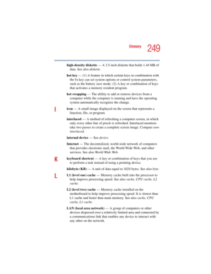 Page 249249
Glossary
5.375 x 8.375 ver 2.4.0
high-density diskette — A 3.5-inch diskette that holds 1.44 MB of 
data. See also diskette.
hot key — (1) A feature in which certain keys in combination with 
the 
Fn key can set system options or control system parameters, 
such as the battery save mode. (2) A key or combination of keys 
that activates a memory resident program.
hot swapping — The ability to add or remove devices from a 
computer while the computer is running and have the operating 
system...