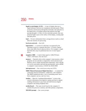 Page 250250
Glossary
5.375 x 8.375 ver 2.4.0
liquid crystal display (LCD) — A type of display that uses a 
liquid substance between two transparent electrode panels. When 
an electric current passes through the electrodes, the molecules in 
the liquid form a crystalline pattern that polarizes the light 
passing through it. A filter over the electrodes permits only non-
polarized light to pass to the surface of the display, creating light 
and dark pixels.
load — To move information from a storage device (such as...