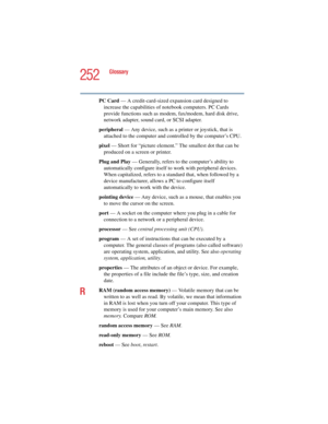 Page 252252
Glossary
5.375 x 8.375 ver 2.4.0
PC Card — A credit-card-sized expansion card designed to 
increase the capabilities of notebook computers. PC Cards 
provide functions such as modem, fax/modem, hard disk drive, 
network adapter, sound card, or SCSI adapter.
peripheral — Any device, such as a printer or joystick, that is 
attached to the computer and controlled by the computer’s CPU.
pixel — Short for “picture element.” The smallest dot that can be 
produced on a screen or printer.
Plug and Play —...