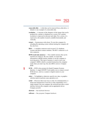 Page 253253
Glossary
5.375 x 8.375 ver 2.4.0
removable disk — A disk that can be removed from a disk drive. A 
diskette is one example of a removable disk.
resolution — A measure of the sharpness of the images that can be 
produced by a printer or displayed on a screen. For a printer, 
resolution is expressed in dots per inch (dpi). For a screen, it is 
expressed as the number of pixels available horizontally and 
vertically. 
restart — Synonymous with reboot. To reset the computer by 
reloading the operating...