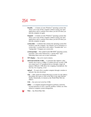 Page 254254
Glossary
5.375 x 8.375 ver 2.4.0
Standby — A feature of some Windows® operating systems that 
allows you to turn off the computer without exiting your open 
applications and to continue from where you left off when you 
turn the computer on again.
Suspend — A feature of some Windows
® operating systems that 
allows you to turn off the computer without exiting your open 
applications and to continue from where you left off when you 
turn the computer on again.
system disk — A diskette that contains...