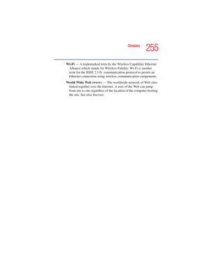 Page 255255
Glossary
5.375 x 8.375 ver 2.4.0
Wi-Fi — A trademarked term by the Wireless Capability Ethernet 
Alliance which stands for Wireless Fidelity. Wi-Fi is another 
term for the IEEE 2.11b  communication protocol to permit an 
Ethernet connection using wireless communication components. 
World Wide Web (www) — The worldwide network of Web sites 
linked together over the Internet. A user of the Web can jump 
from site to site regardless of the location of the computer hosting 
the site. See also Internet. 