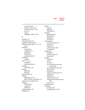 Page 2575.375 x 8.375 ver 2.4.0
257
Index
previous track 35
primary control 32, 66
secondary control 32, 66
Start 133
stop 35
TOSHIBA Console 33, 80
C
calculator 149
CD control buttons 88
CD Player control panel 92
CD/DVD control buttons 27, 32, 35, 
87, 88
CD/DVDs
caring for 96
inserting 90, 91
playing 86
removing 95
viewing contents 94
CD-ROMs
using 86
CDs 27, 32, 94
inserting 91
problem solving 219
changing
main battery 126
channels
DMA 208
IRQ 208
Character Map 150
charging
main battery 60, 121
RTC...