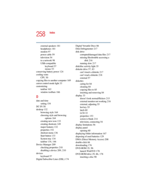 Page 2585.375 x 8.375 ver 2.4.0
258
Index
external speakers 181
headphones 181
modem 97
power cable 59
television 54
to a network 98
USB-compatible
keyboard 57
mouse 53
conserving battery power 124
cooling vents
CPU 30
copying files to another computer 169
cursor control mode light 33
customizing
taskbar 163
window toolbars 166
D
date and time
setting 154
DC-IN 58
desktop 132
browsing style 164
choosing style and browsing 
options 164
creating new icon 133
creating shortcuts 149
major features 132
properties...