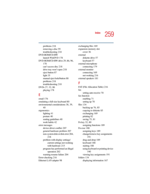 Page 2595.375 x 8.375 ver 2.4.0
259
Index
problems 218
removing a disc 95
troubleshooting 210
DVD-ROM/CD-RW
launch WinDVD 178
DVD-ROM/CD-RW drive 29, 86, 96, 
178
can’t access disc 218
drive tray won’t open 218
eject button 87
light 35
manual eject hole/button 88
problems 218
troubleshooting 210
DVDs 27, 32, 86
playing 178
E
email 176
emulating a full-size keyboard 80
environmental considerations 38, 39, 
40
ergonomics
lighting 41
posture 40
seating guidelines 40
work habits 42
error messages
device driver...