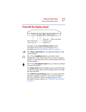 Page 2727
Finding Your Way Around
Front with the display closed
5.375 x 8.375 ver 2.4.0
Front with the display closed
The lights on the system indicator panel provide 
information about various system functions. For a 
description, see “System indicator panel” on page 34.
The volume control dial lets you adjust the loudness of the 
system speakers. 
The 3.5 mm headphone out lets you connect stereo 
headphones or other audio-output devices, such as external 
speakers. Connecting other devices automatically...