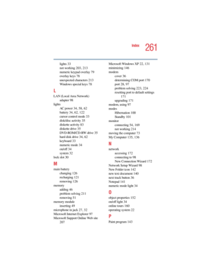 Page 2615.375 x 8.375 ver 2.4.0
261
Index
lights 33
not working 203, 213
numeric keypad overlay 79
overlay keys 78
unexpected characters 213
Windows special keys 78
L
LAN (Local Area Network)
adapter 98
lights
AC power 34, 58, 62
battery 34, 62, 122
cursor control mode 33
disk/disc activity 35
diskette activity 83
diskette drive 35
DVD-ROM/CD-RW drive 3 5
hard disk drive 34, 62
keyboard 33
numeric mode 34
on/off 34
system 32
lock slot 30
M
main battery
changing 126
recharging 121
removing 126
memory
adding 46...