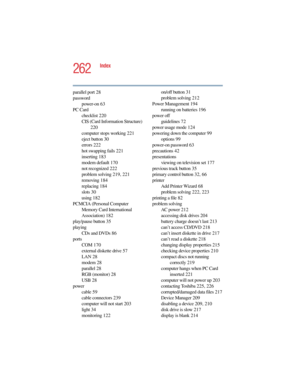 Page 2625.375 x 8.375 ver 2.4.0
262
Index
parallel port 28
password
power-on 63
PC Card
checklist 220
CIS (Card Information Structure) 
220
computer stops working 221
eject button 30
errors 222
hot swapping fails 221
inserting 183
modem default 170
not recognized 222
problem solving 219, 221
removing 184
replacing 184
slots 30
using 182
PCMCIA (Personal Computer 
Memory Card International 
Association) 182
play/pause button 35
playing
CDs and DVDs 86
ports
COM 170
external diskette drive 57
LAN 28
modem 28...