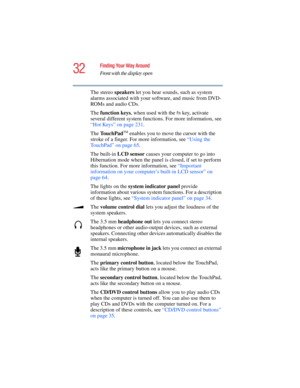 Page 3232
Finding Your Way Around
Front with the display open
5.375 x 8.375 ver 2.4.0
The stereo speakers let you hear sounds, such as system 
alarms associated with your software, and music from DVD-
ROMs and audio CDs.
The function keys, when used with the 
Fn key, activate 
several different system functions. For more information, see 
“Hot Keys” on page 231. 
The TouchPad
TM enables you to move the cursor with the 
stroke of a finger. For more information, see “Using the 
TouchPad” on page 65.
The built-in...